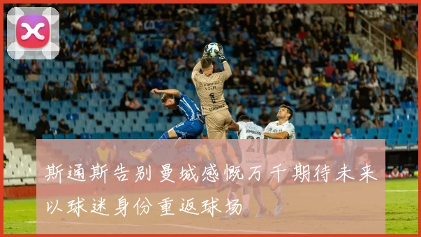 斯通斯告别曼城感慨万千期待未来以球迷身份重返球场