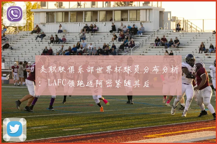 美职联俱乐部世界杯球员分布分析：LAFC领跑迈阿密紧随其后