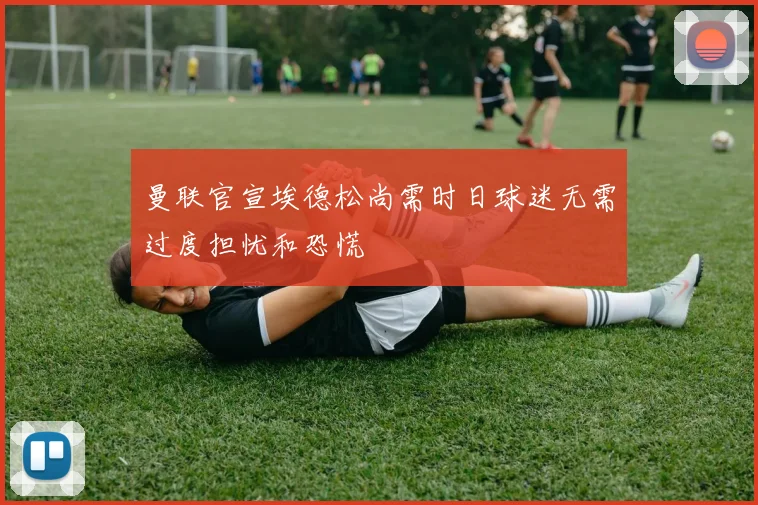 曼联官宣埃德松尚需时日球迷无需过度担忧和恐慌