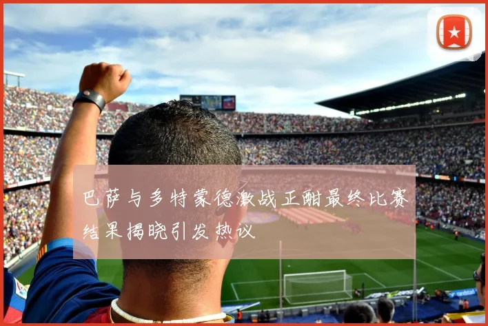 巴萨与多特蒙德激战正酣最终比赛结果揭晓引发热议